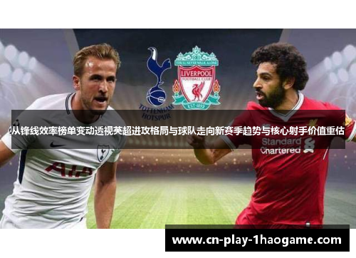 从锋线效率榜单变动透视英超进攻格局与球队走向新赛季趋势与核心射手价值重估