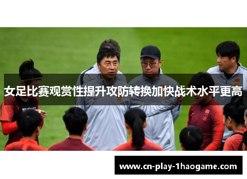 女足比赛观赏性提升攻防转换加快战术水平更高