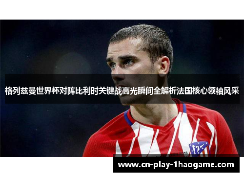 格列兹曼世界杯对阵比利时关键战高光瞬间全解析法国核心领袖风采 格列兹曼世界杯对阵比利时关键战高光瞬间全解析法国核心领袖风采