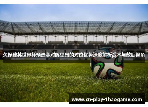 久保建英世界杯预选赛对阵里昂的对位优势深度解析战术与数据视角