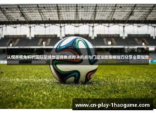 从观赛视角解析国际足球友谊赛焦点对决看点与门道深度策略技巧分享全面指南 从观赛视角解析国际足球友谊赛焦点对决看点与门道深度策略技巧分享全面指南