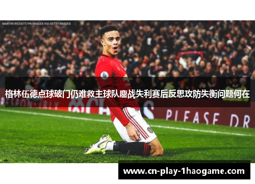格林伍德点球破门仍难救主球队鏖战失利赛后反思攻防失衡问题何在 格林伍德点球破门仍难救主球队鏖战失利赛后反思攻防失衡问题何在
